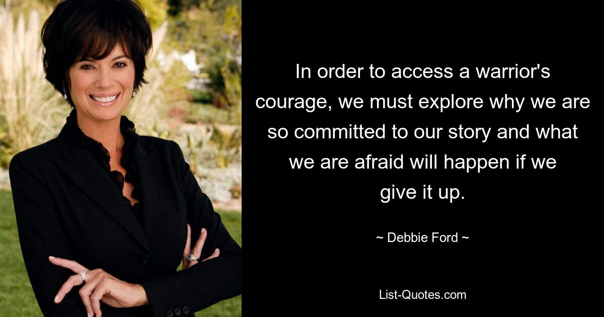 In order to access a warrior's courage, we must explore why we are so committed to our story and what we are afraid will happen if we give it up. — © Debbie Ford