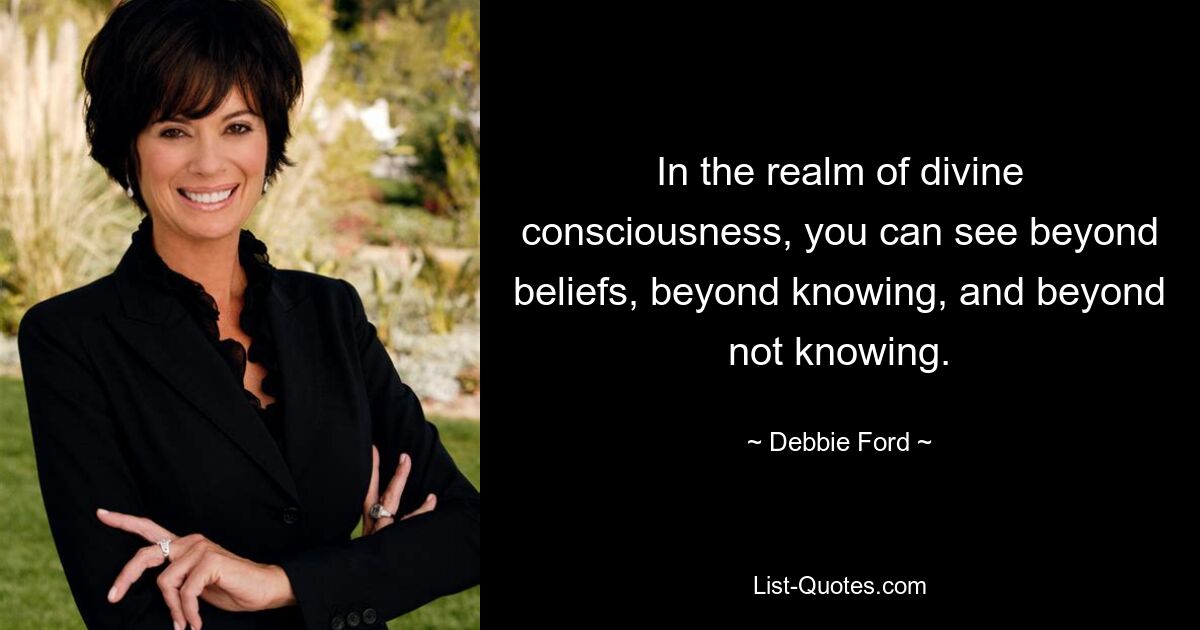 In the realm of divine consciousness, you can see beyond beliefs, beyond knowing, and beyond not knowing. — © Debbie Ford