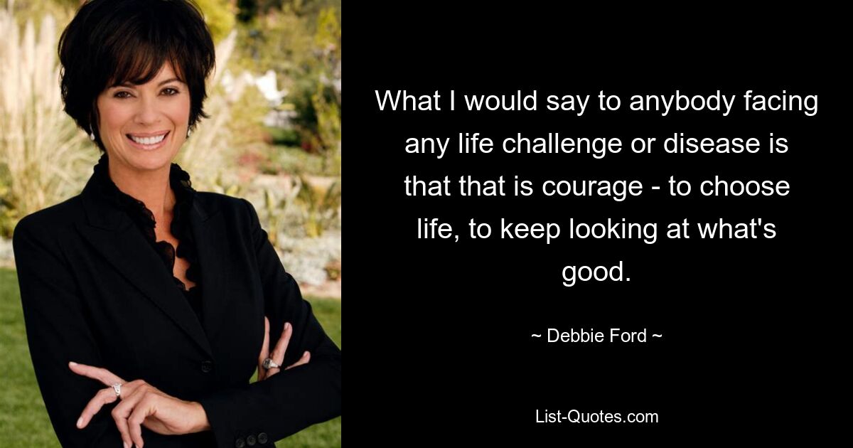 What I would say to anybody facing any life challenge or disease is that that is courage - to choose life, to keep looking at what's good. — © Debbie Ford