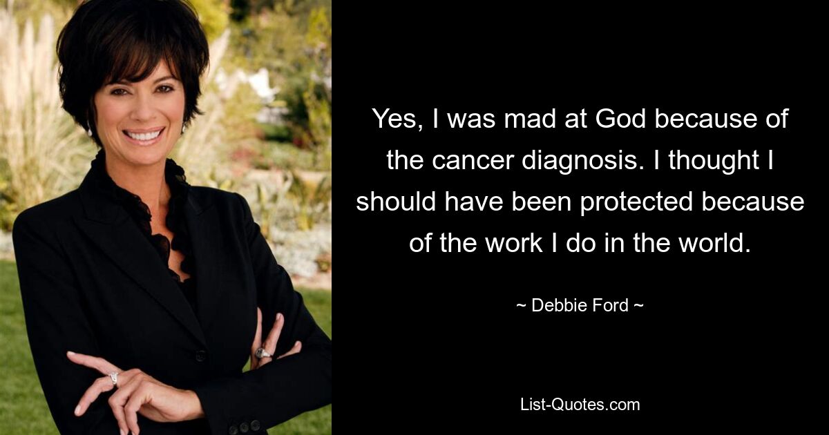 Yes, I was mad at God because of the cancer diagnosis. I thought I should have been protected because of the work I do in the world. — © Debbie Ford