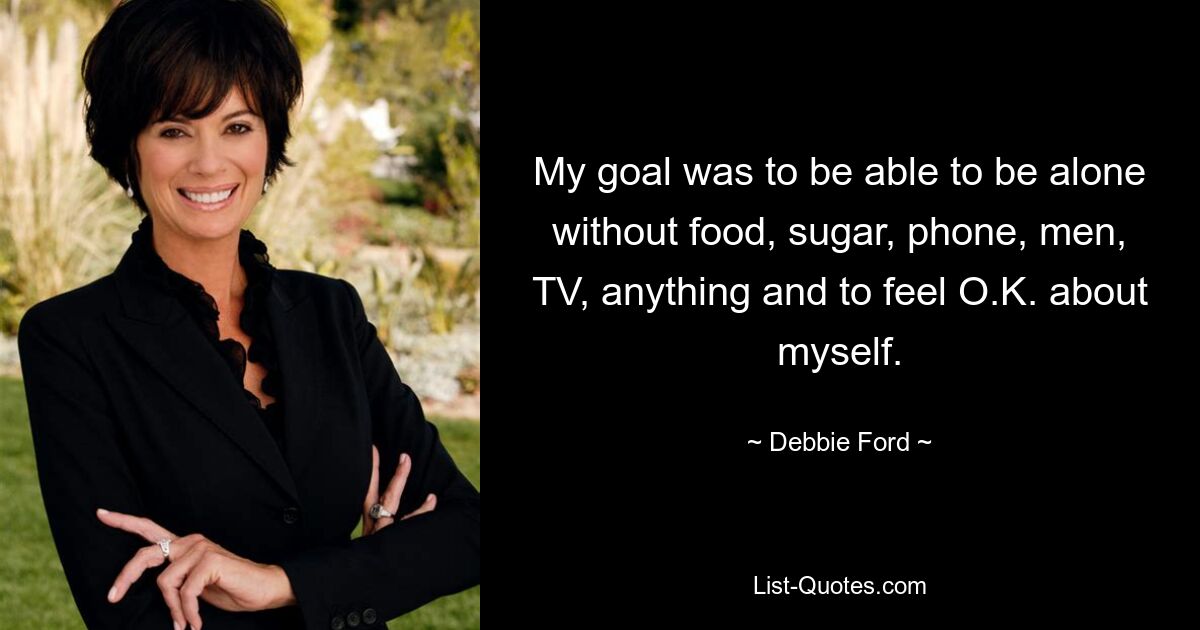 My goal was to be able to be alone without food, sugar, phone, men, TV, anything and to feel O.K. about myself. — © Debbie Ford