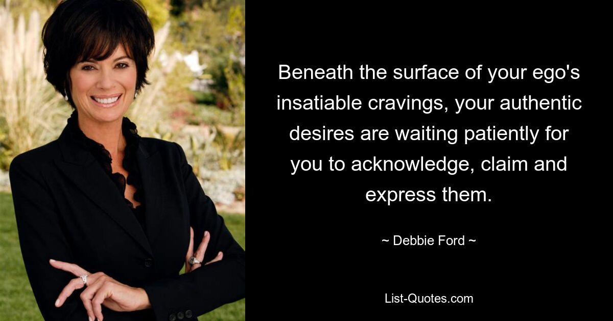 Beneath the surface of your ego's insatiable cravings, your authentic desires are waiting patiently for you to acknowledge, claim and express them. — © Debbie Ford