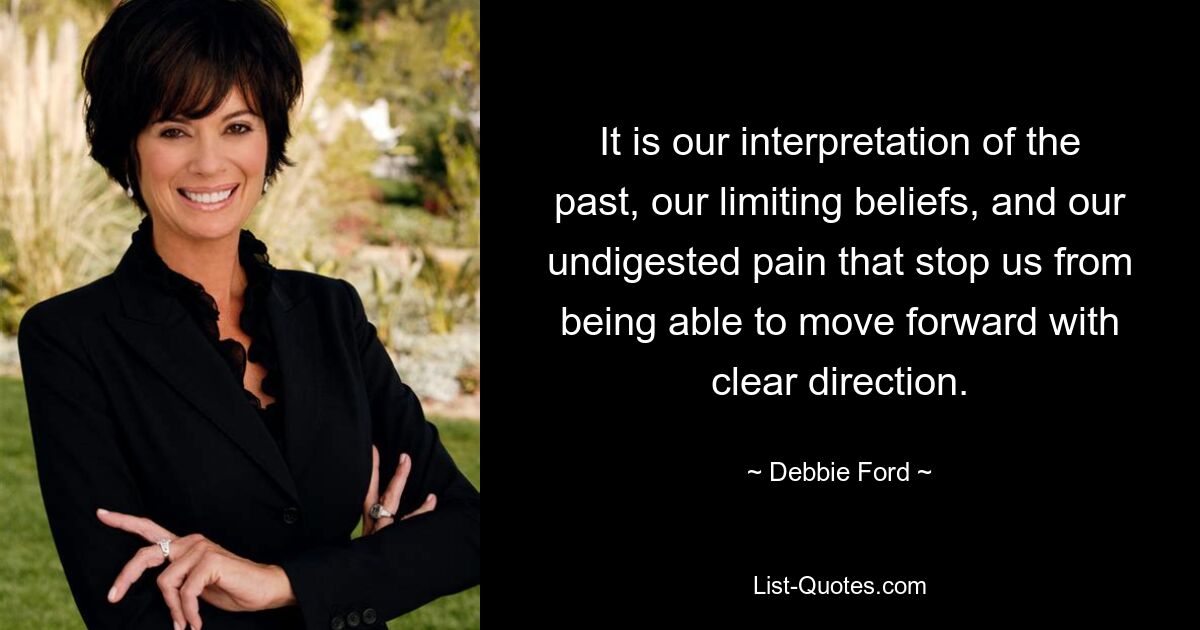 It is our interpretation of the past, our limiting beliefs, and our undigested pain that stop us from being able to move forward with clear direction. — © Debbie Ford