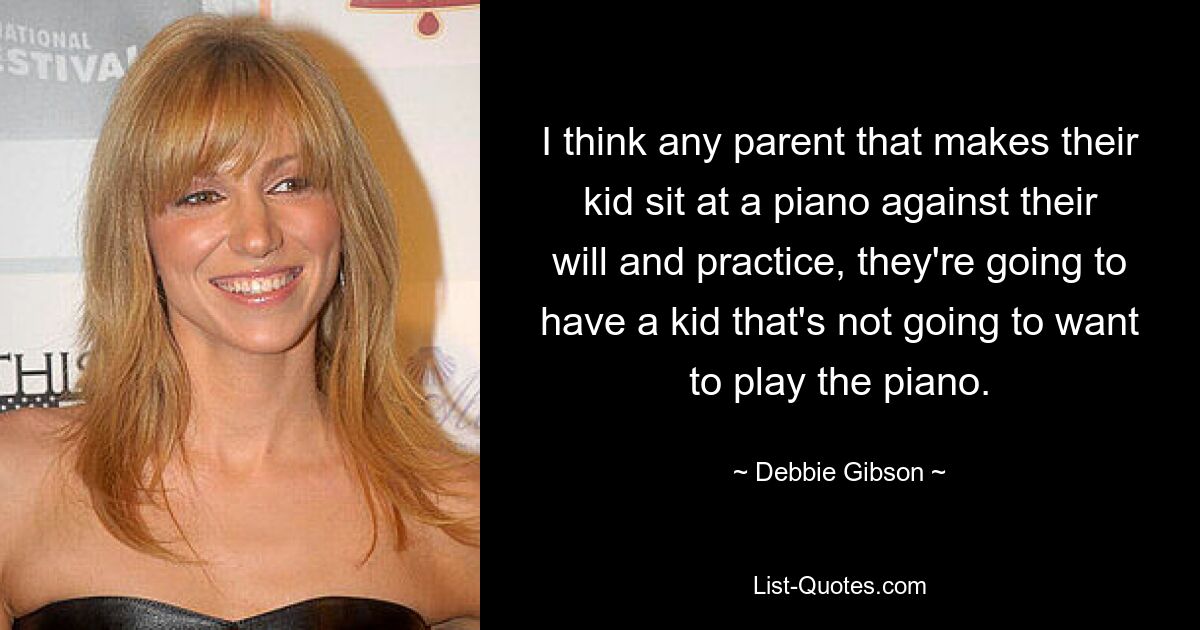 I think any parent that makes their kid sit at a piano against their will and practice, they're going to have a kid that's not going to want to play the piano. — © Debbie Gibson