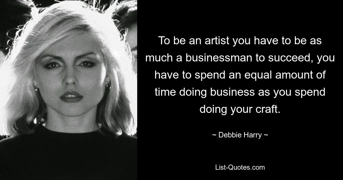 To be an artist you have to be as much a businessman to succeed, you have to spend an equal amount of time doing business as you spend doing your craft. — © Debbie Harry