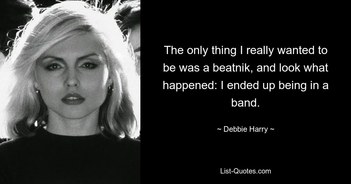 The only thing I really wanted to be was a beatnik, and look what happened: I ended up being in a band. — © Debbie Harry