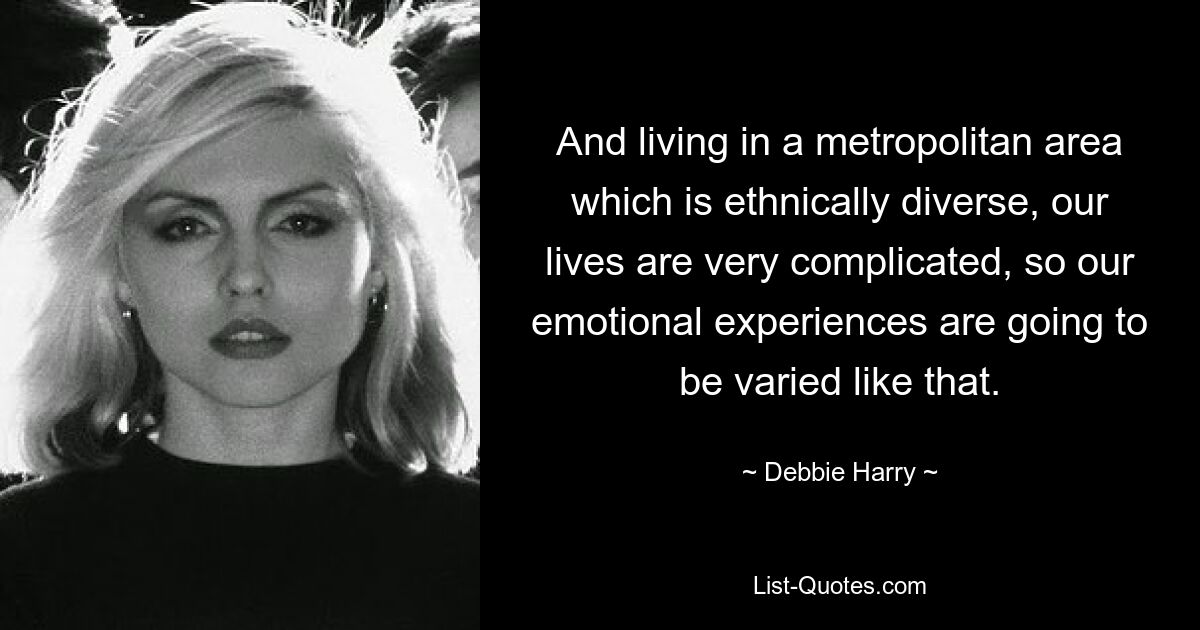 And living in a metropolitan area which is ethnically diverse, our lives are very complicated, so our emotional experiences are going to be varied like that. — © Debbie Harry