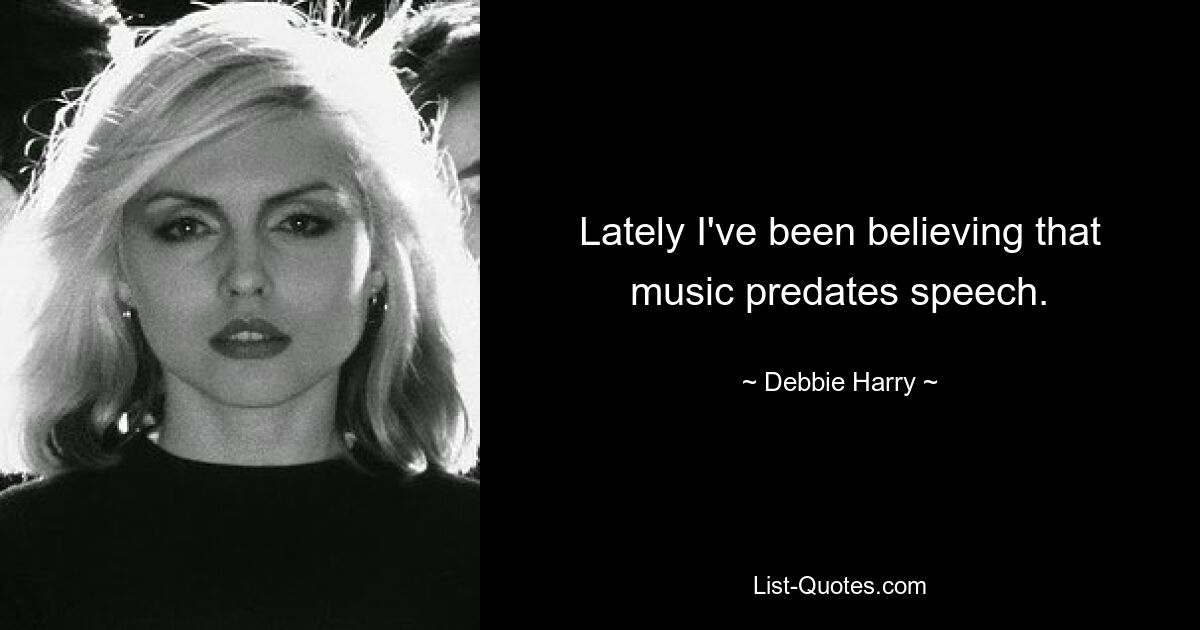 Lately I've been believing that music predates speech. — © Debbie Harry