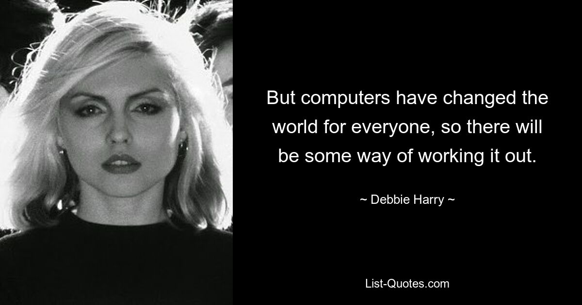 But computers have changed the world for everyone, so there will be some way of working it out. — © Debbie Harry