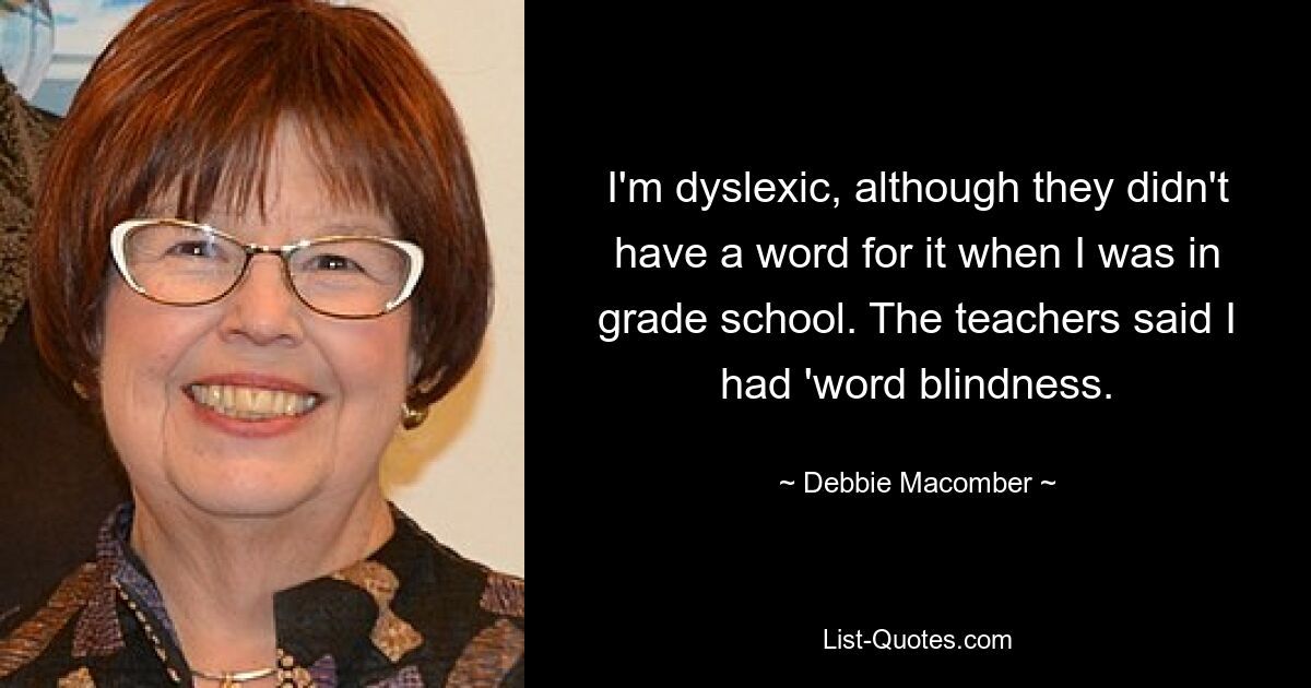 I'm dyslexic, although they didn't have a word for it when I was in grade school. The teachers said I had 'word blindness. — © Debbie Macomber