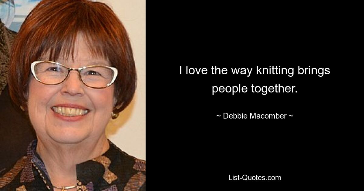 I love the way knitting brings people together. — © Debbie Macomber