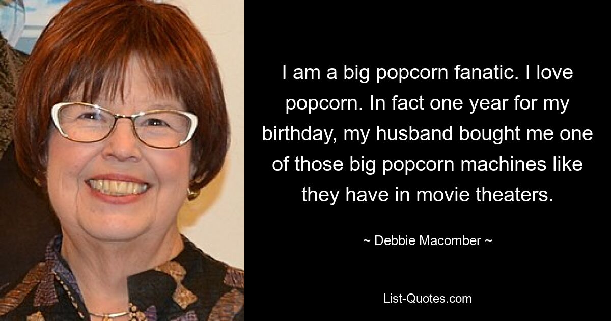 I am a big popcorn fanatic. I love popcorn. In fact one year for my birthday, my husband bought me one of those big popcorn machines like they have in movie theaters. — © Debbie Macomber