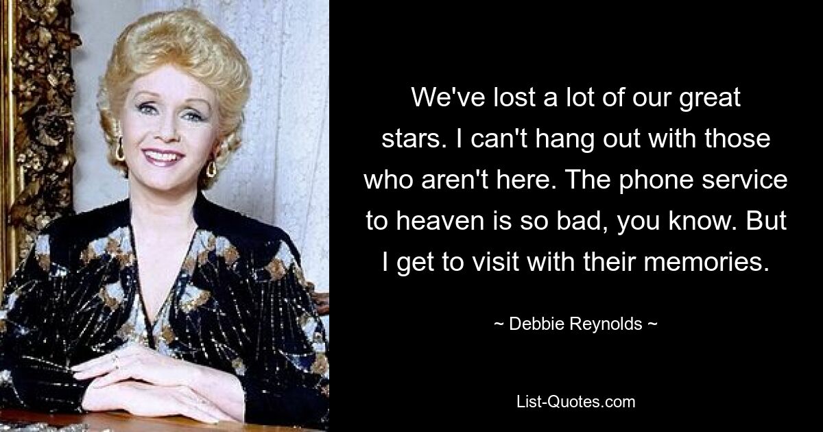 We've lost a lot of our great stars. I can't hang out with those who aren't here. The phone service to heaven is so bad, you know. But I get to visit with their memories. — © Debbie Reynolds