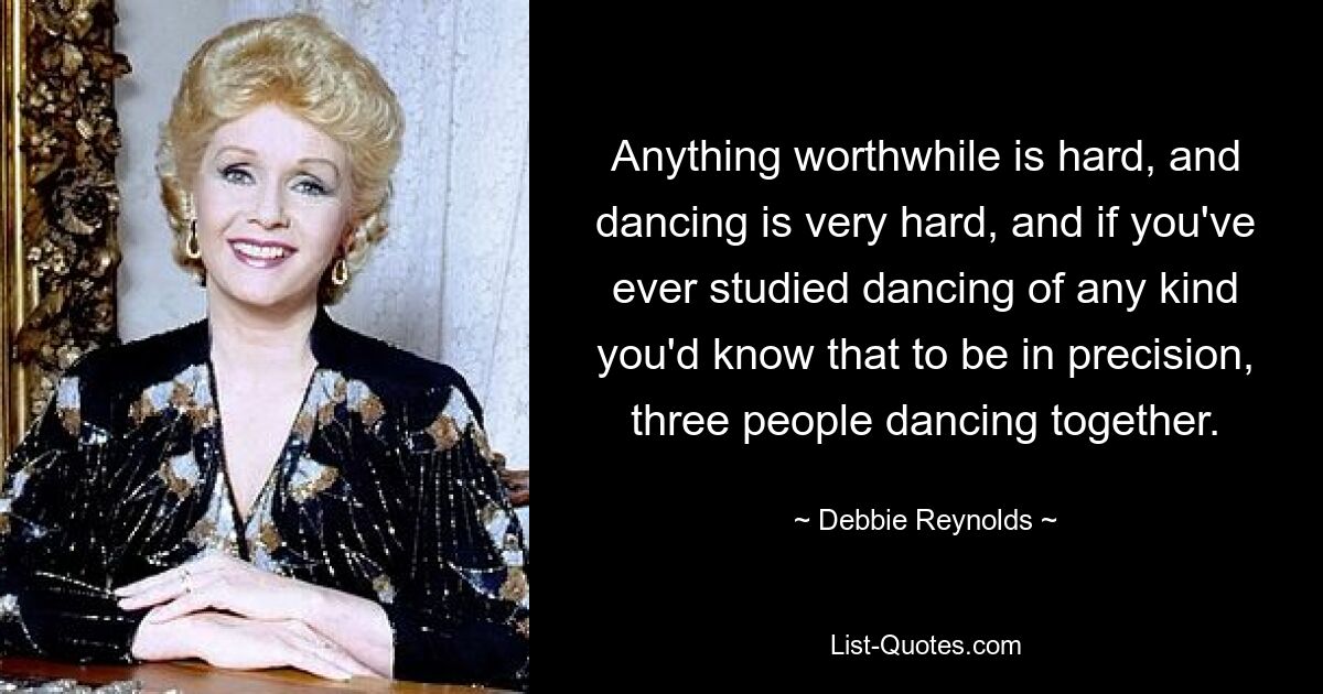 Anything worthwhile is hard, and dancing is very hard, and if you've ever studied dancing of any kind you'd know that to be in precision, three people dancing together. — © Debbie Reynolds