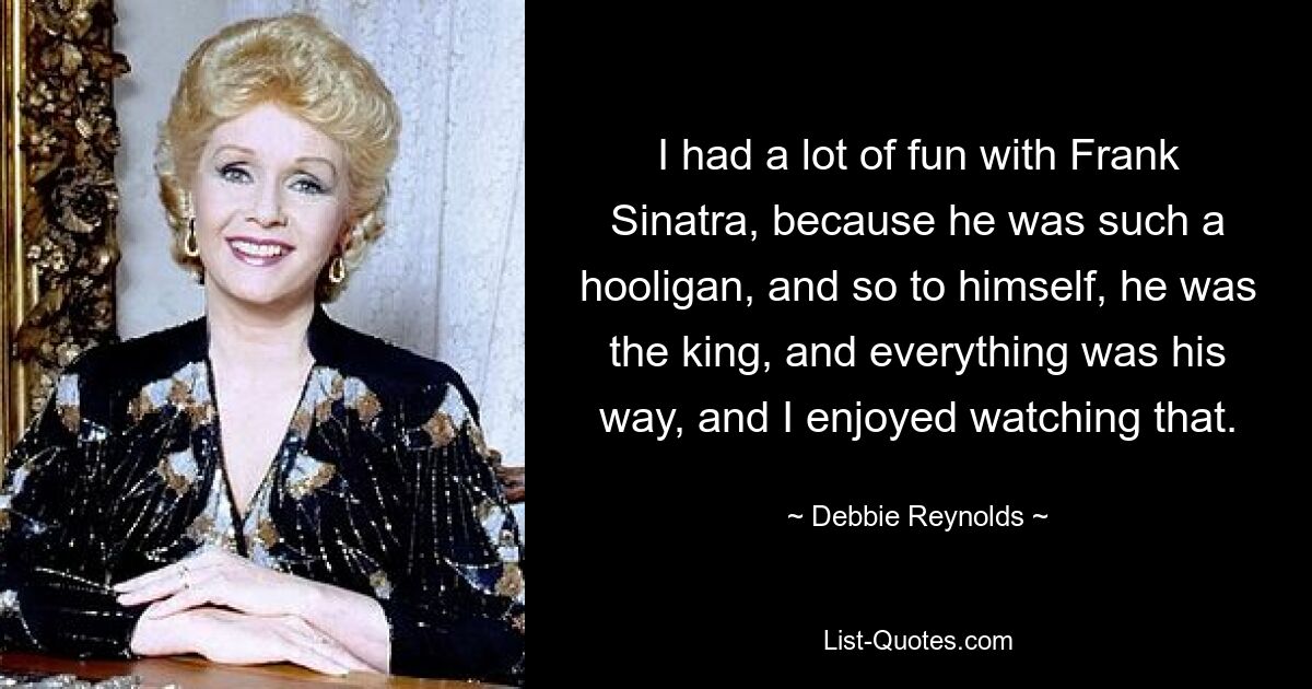 I had a lot of fun with Frank Sinatra, because he was such a hooligan, and so to himself, he was the king, and everything was his way, and I enjoyed watching that. — © Debbie Reynolds