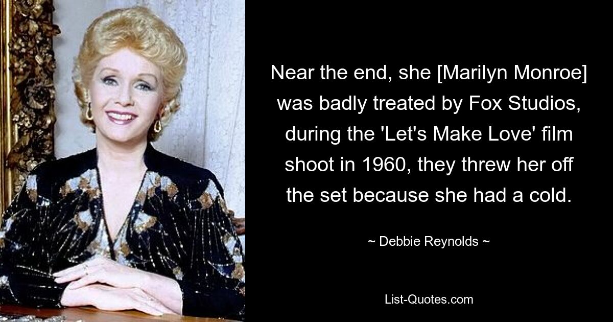 Near the end, she [Marilyn Monroe] was badly treated by Fox Studios, during the 'Let's Make Love' film shoot in 1960, they threw her off the set because she had a cold. — © Debbie Reynolds