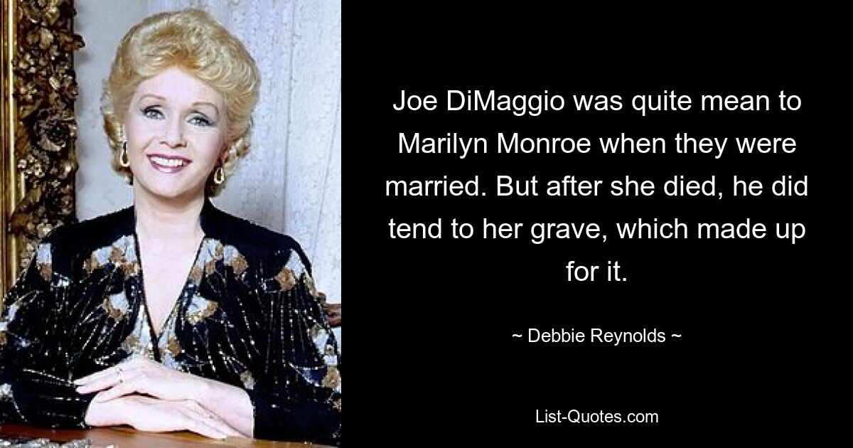 Joe DiMaggio was quite mean to Marilyn Monroe when they were married. But after she died, he did tend to her grave, which made up for it. — © Debbie Reynolds