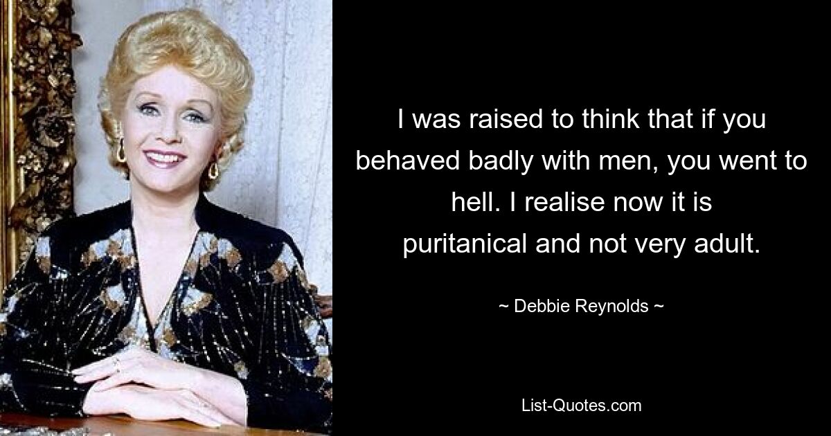 I was raised to think that if you behaved badly with men, you went to hell. I realise now it is puritanical and not very adult. — © Debbie Reynolds