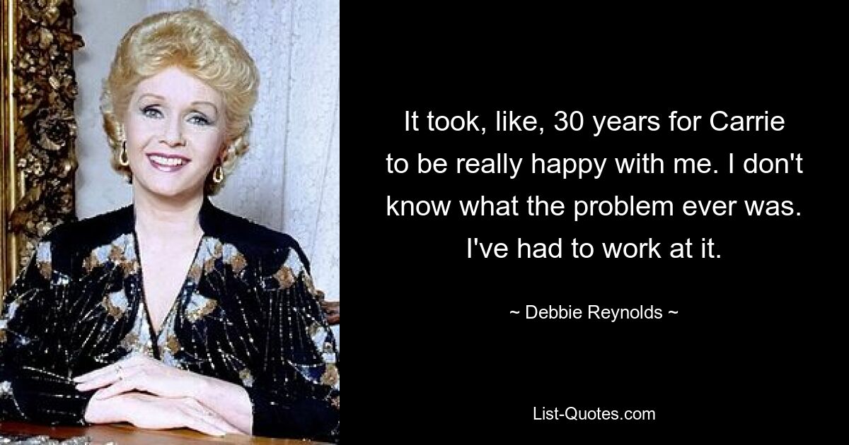 It took, like, 30 years for Carrie to be really happy with me. I don't know what the problem ever was. I've had to work at it. — © Debbie Reynolds