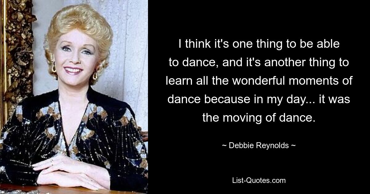 I think it's one thing to be able to dance, and it's another thing to learn all the wonderful moments of dance because in my day... it was the moving of dance. — © Debbie Reynolds