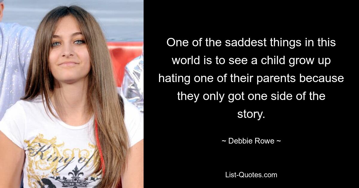 One of the saddest things in this world is to see a child grow up hating one of their parents because they only got one side of the story. — © Debbie Rowe