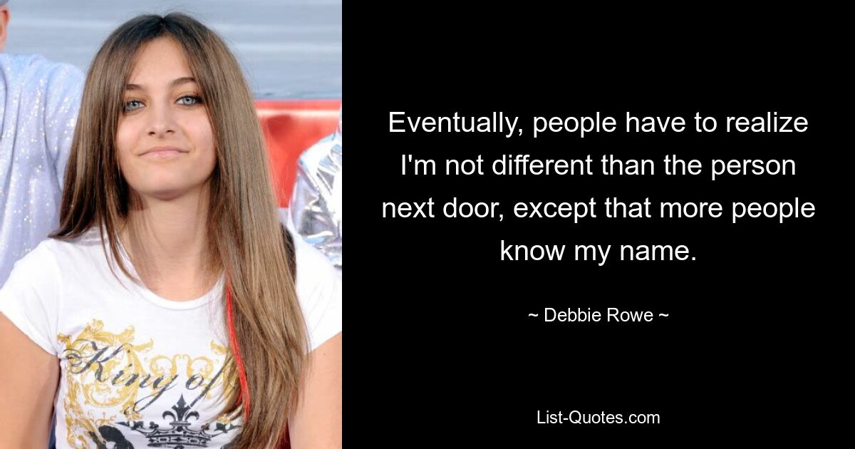 Eventually, people have to realize I'm not different than the person next door, except that more people know my name. — © Debbie Rowe