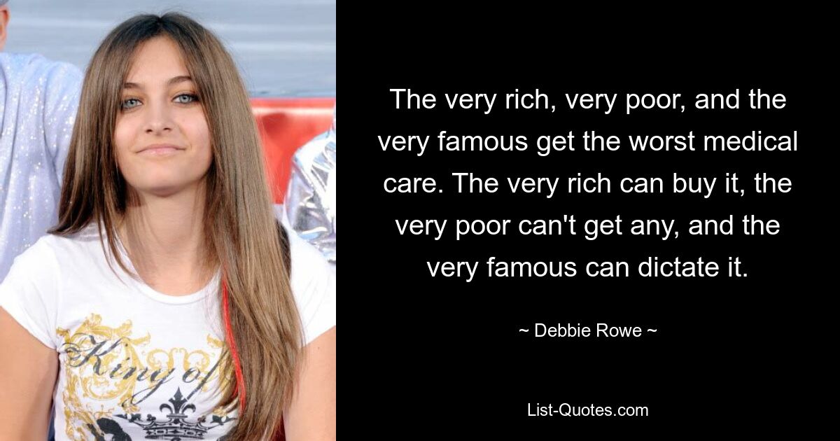 The very rich, very poor, and the very famous get the worst medical care. The very rich can buy it, the very poor can't get any, and the very famous can dictate it. — © Debbie Rowe