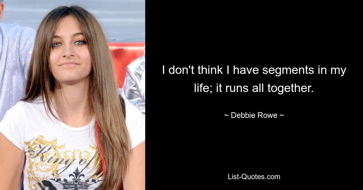 I don't think I have segments in my life; it runs all together. — © Debbie Rowe