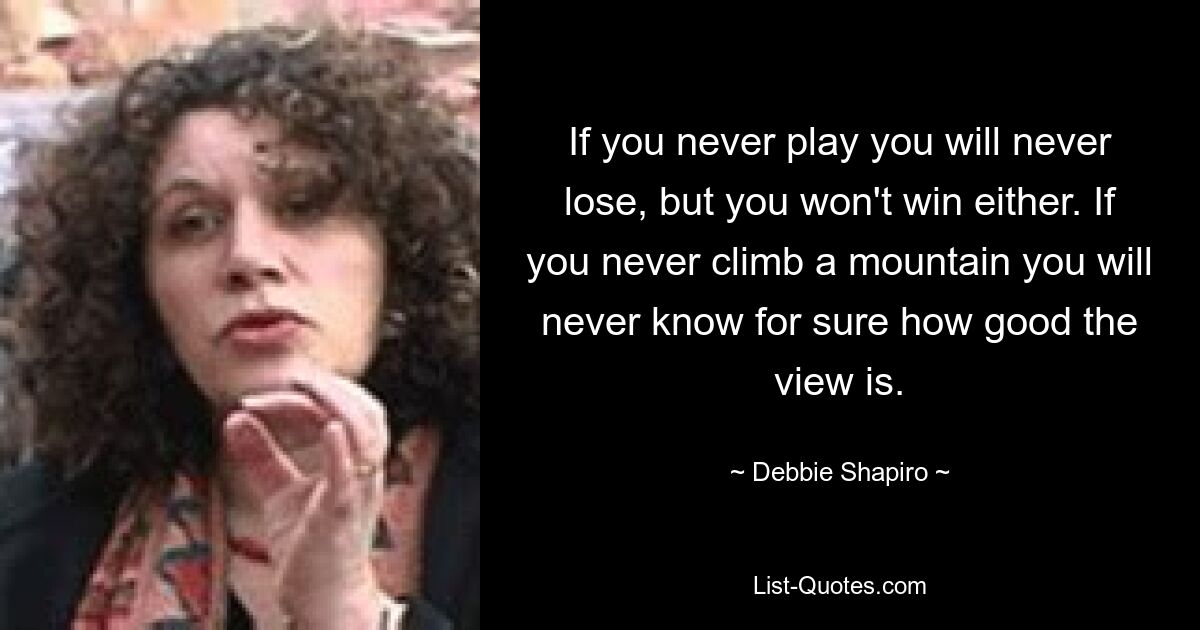 If you never play you will never lose, but you won't win either. If you never climb a mountain you will never know for sure how good the view is. — © Debbie Shapiro