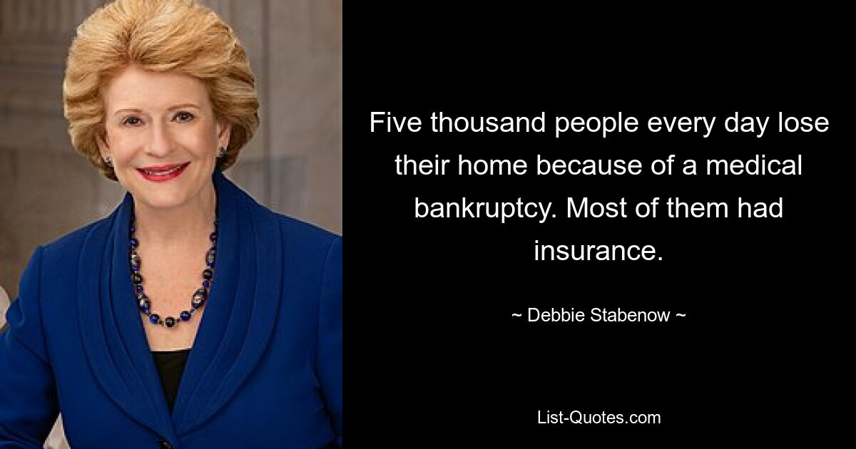 Five thousand people every day lose their home because of a medical bankruptcy. Most of them had insurance. — © Debbie Stabenow