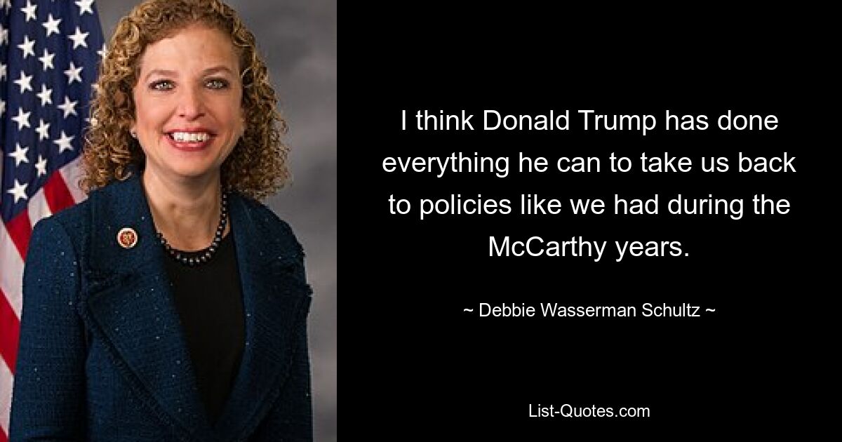 I think Donald Trump has done everything he can to take us back to policies like we had during the McCarthy years. — © Debbie Wasserman Schultz