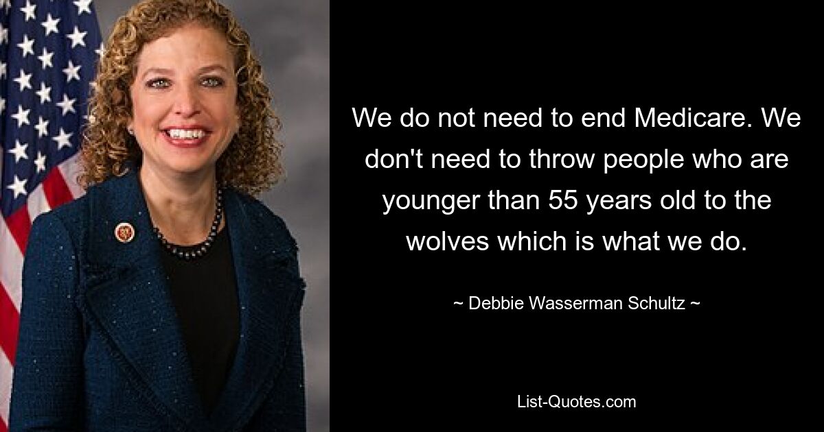 We do not need to end Medicare. We don't need to throw people who are younger than 55 years old to the wolves which is what we do. — © Debbie Wasserman Schultz