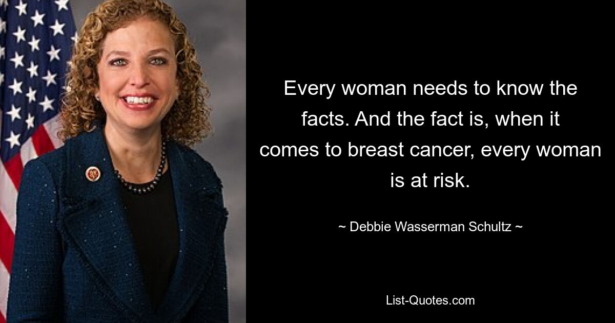 Every woman needs to know the facts. And the fact is, when it comes to breast cancer, every woman is at risk. — © Debbie Wasserman Schultz