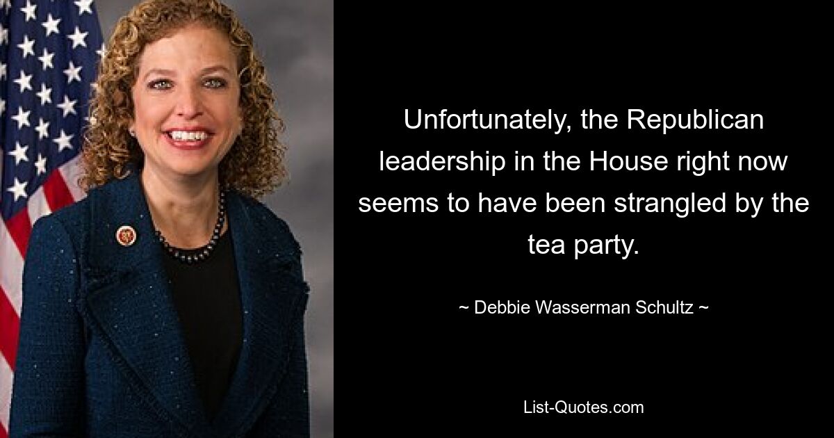 Unfortunately, the Republican leadership in the House right now seems to have been strangled by the tea party. — © Debbie Wasserman Schultz