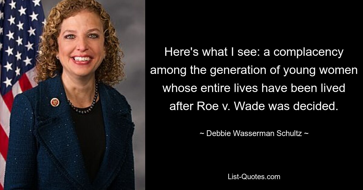 Here's what I see: a complacency among the generation of young women whose entire lives have been lived after Roe v. Wade was decided. — © Debbie Wasserman Schultz