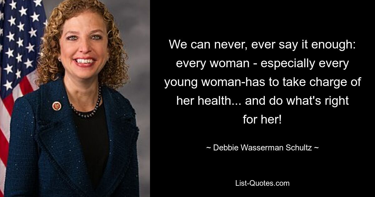 We can never, ever say it enough: every woman - especially every young woman-has to take charge of her health... and do what's right for her! — © Debbie Wasserman Schultz