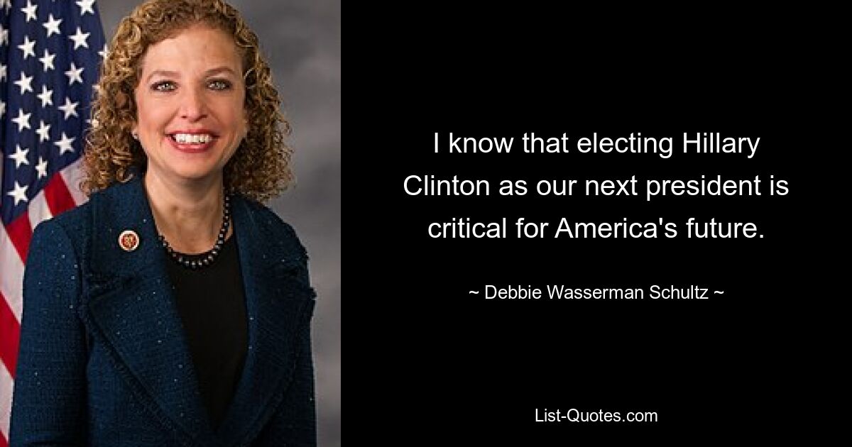 I know that electing Hillary Clinton as our next president is critical for America's future. — © Debbie Wasserman Schultz