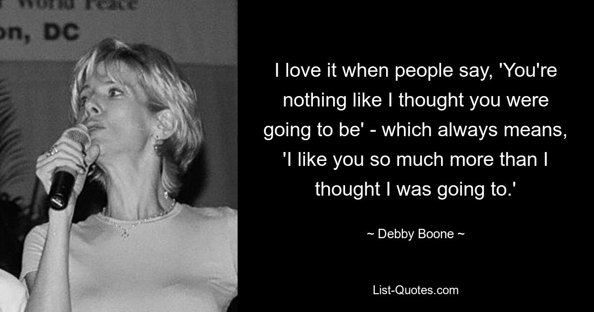 I love it when people say, 'You're nothing like I thought you were going to be' - which always means, 'I like you so much more than I thought I was going to.' — © Debby Boone