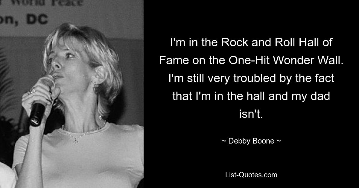 I'm in the Rock and Roll Hall of Fame on the One-Hit Wonder Wall. I'm still very troubled by the fact that I'm in the hall and my dad isn't. — © Debby Boone