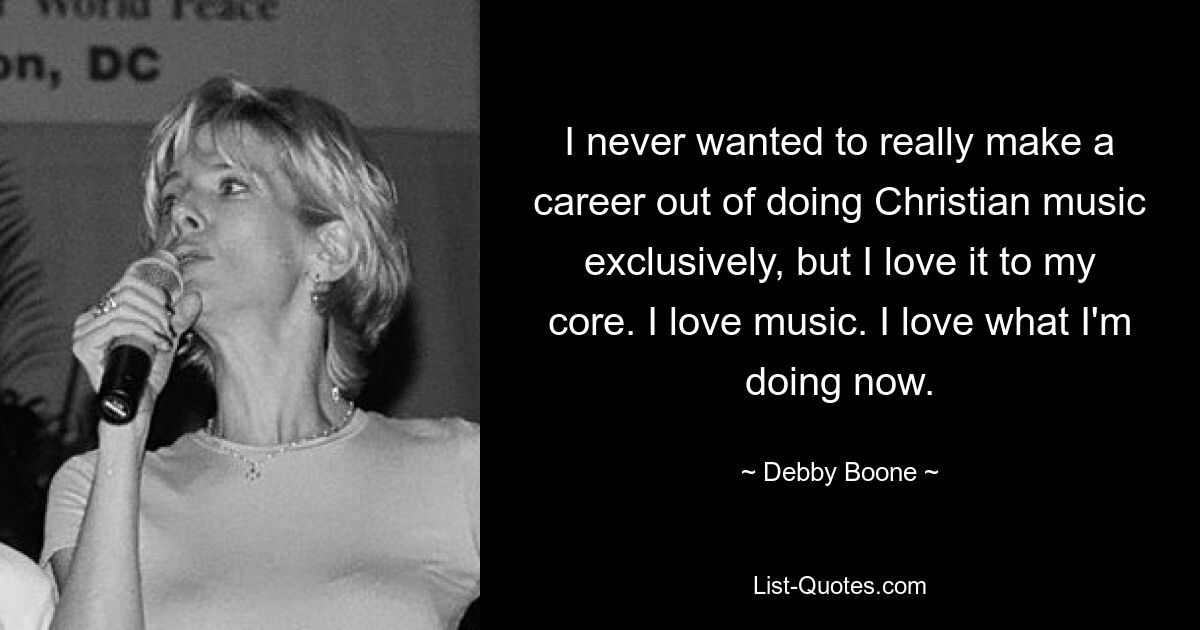 I never wanted to really make a career out of doing Christian music exclusively, but I love it to my core. I love music. I love what I'm doing now. — © Debby Boone