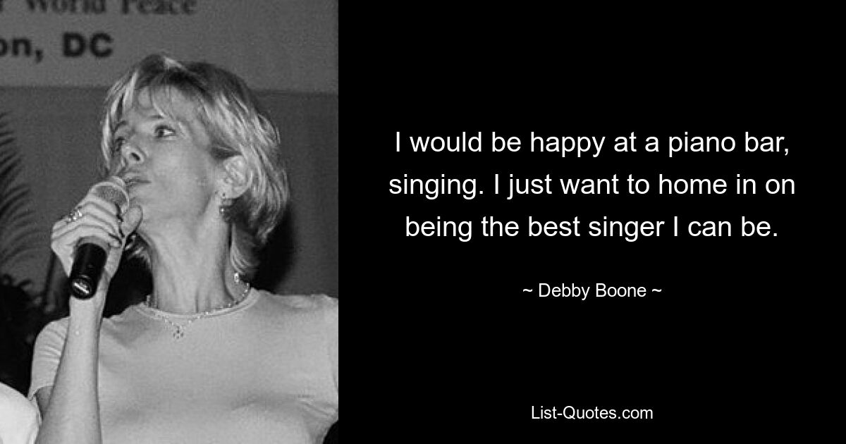 I would be happy at a piano bar, singing. I just want to home in on being the best singer I can be. — © Debby Boone