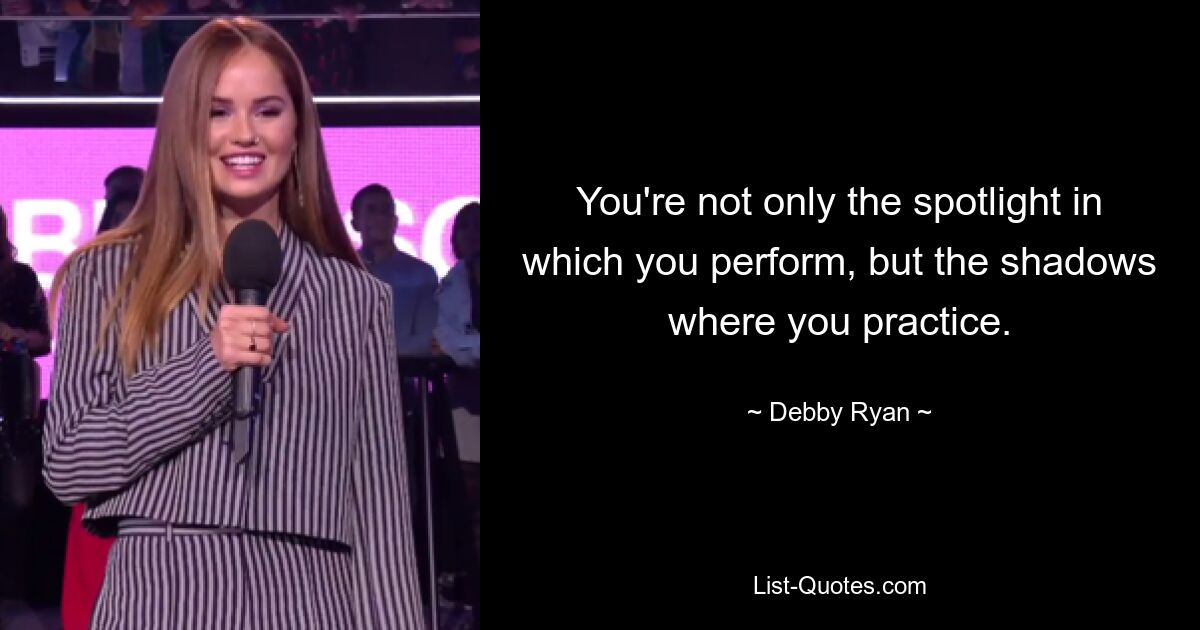 You're not only the spotlight in which you perform, but the shadows where you practice. — © Debby Ryan