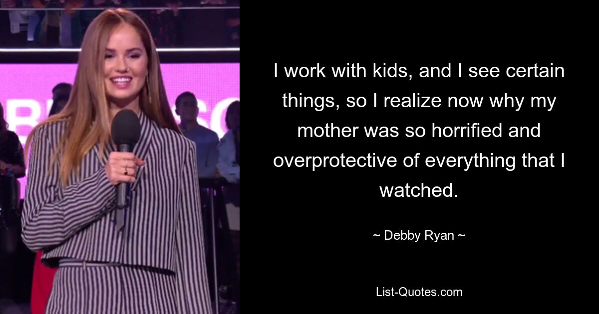 I work with kids, and I see certain things, so I realize now why my mother was so horrified and overprotective of everything that I watched. — © Debby Ryan