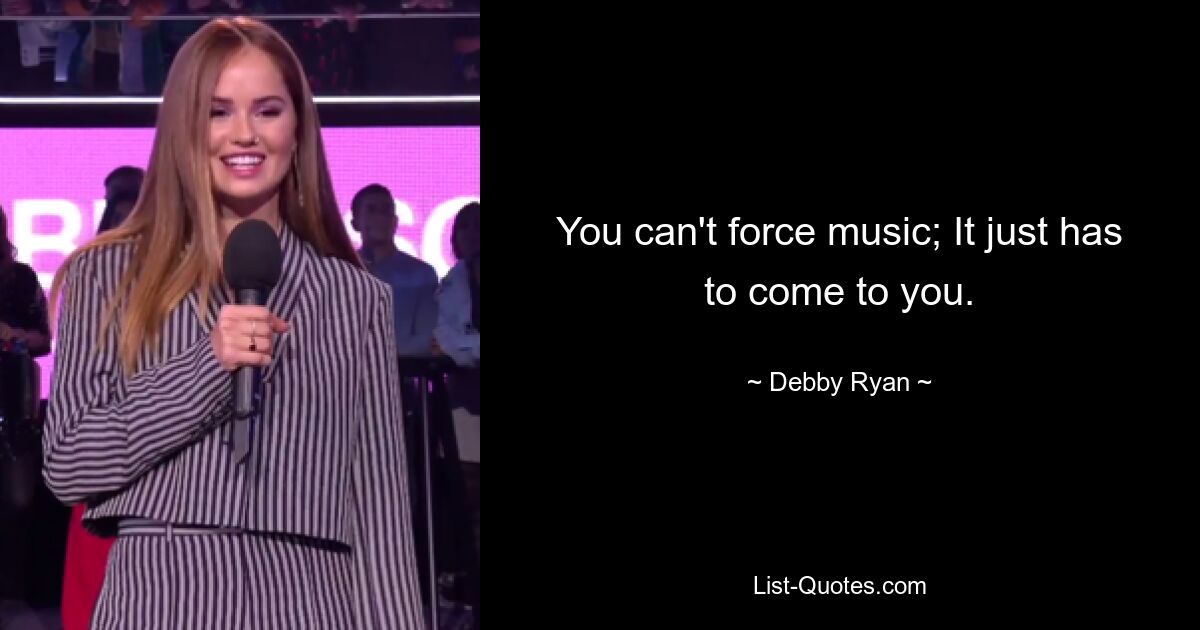 You can't force music; It just has to come to you. — © Debby Ryan