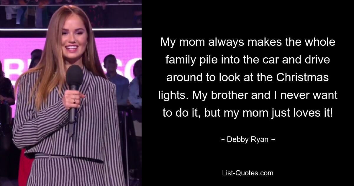 My mom always makes the whole family pile into the car and drive around to look at the Christmas lights. My brother and I never want to do it, but my mom just loves it! — © Debby Ryan