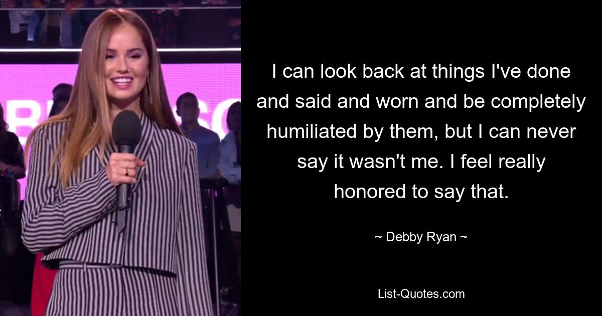 I can look back at things I've done and said and worn and be completely humiliated by them, but I can never say it wasn't me. I feel really honored to say that. — © Debby Ryan