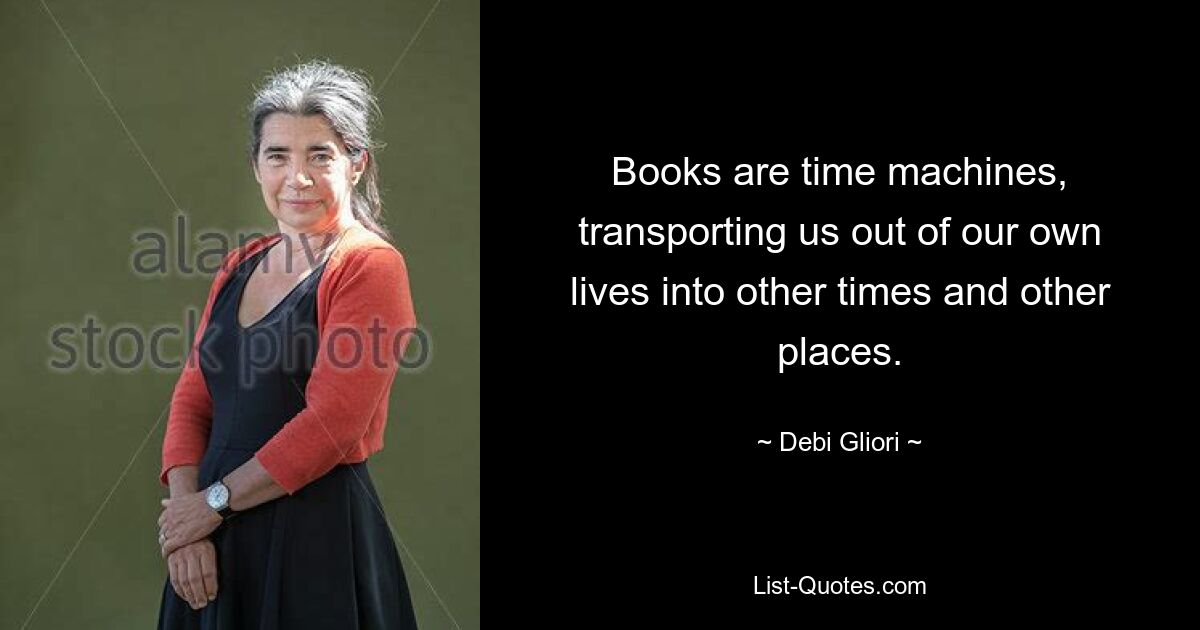 Books are time machines, transporting us out of our own lives into other times and other places. — © Debi Gliori