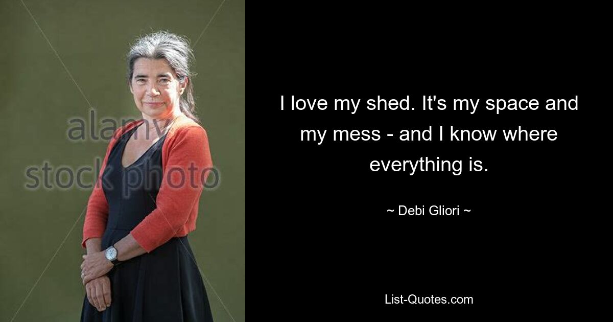 I love my shed. It's my space and my mess - and I know where everything is. — © Debi Gliori