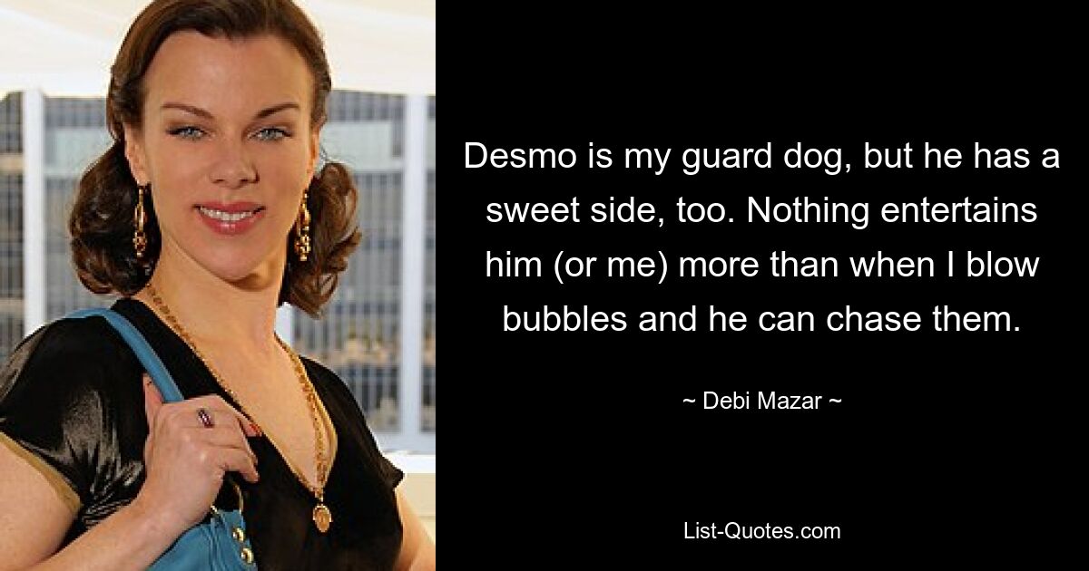 Desmo is my guard dog, but he has a sweet side, too. Nothing entertains him (or me) more than when I blow bubbles and he can chase them. — © Debi Mazar