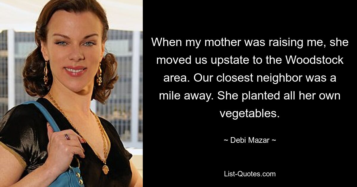 When my mother was raising me, she moved us upstate to the Woodstock area. Our closest neighbor was a mile away. She planted all her own vegetables. — © Debi Mazar